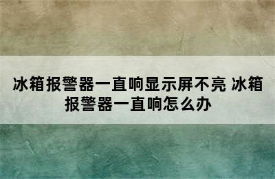 冰箱报警器一直响显示屏不亮 冰箱报警器一直响怎么办